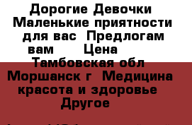 Дорогие Девочки! Маленькие приятности для вас! Предлогам вам... › Цена ­ 300 - Тамбовская обл., Моршанск г. Медицина, красота и здоровье » Другое   